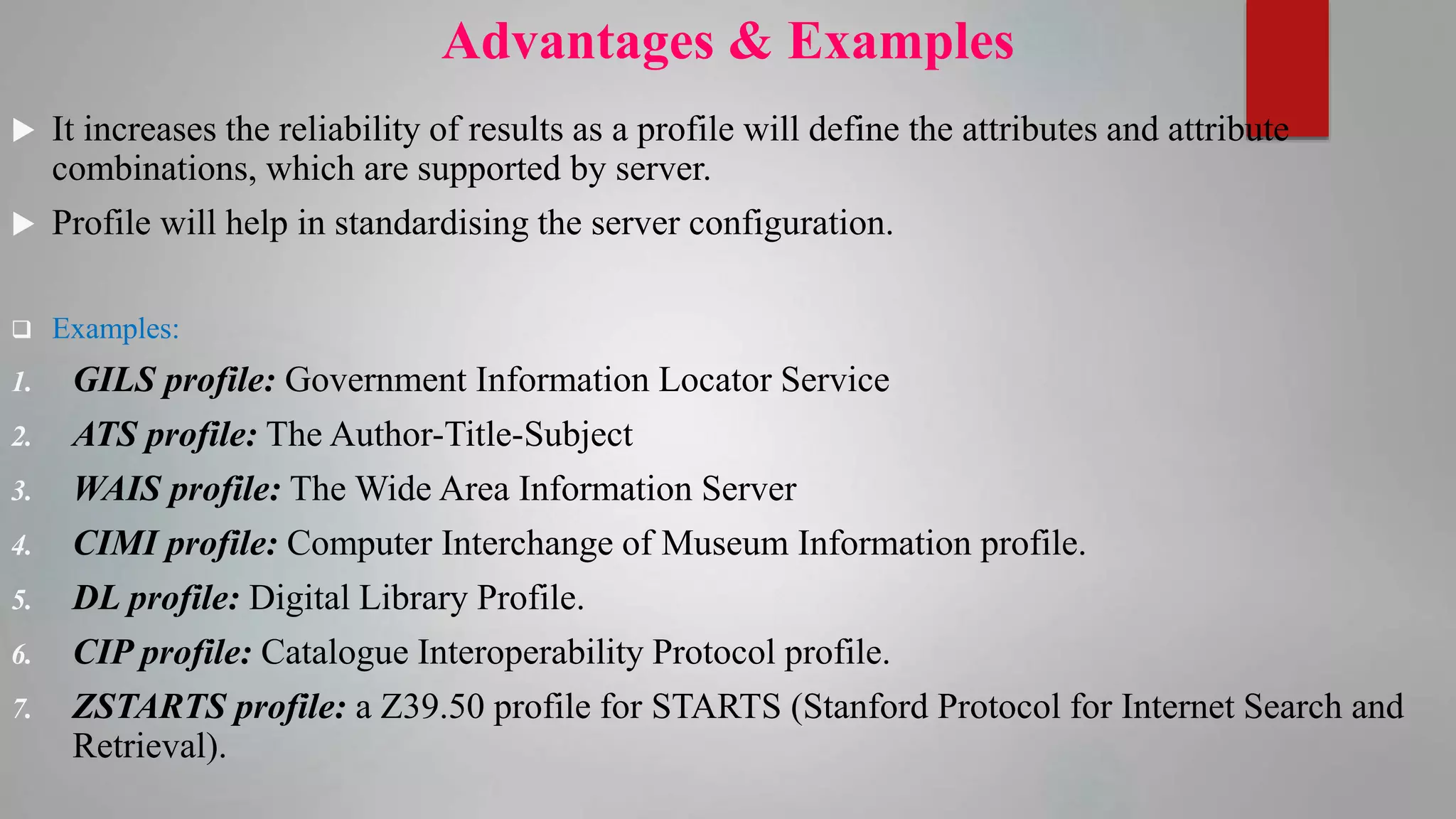 Advantages & Examples
 It increases the reliability of results as a profile will define the attributes and attribute
combinations, which are supported by server.
 Profile will help in standardising the server configuration.
 Examples:
1. GILS profile: Government Information Locator Service
2. ATS profile: The Author-Title-Subject
3. WAIS profile: The Wide Area Information Server
4. CIMI profile: Computer Interchange of Museum Information profile.
5. DL profile: Digital Library Profile.
6. CIP profile: Catalogue Interoperability Protocol profile.
7. ZSTARTS profile: a Z39.50 profile for STARTS (Stanford Protocol for Internet Search and
Retrieval).
 