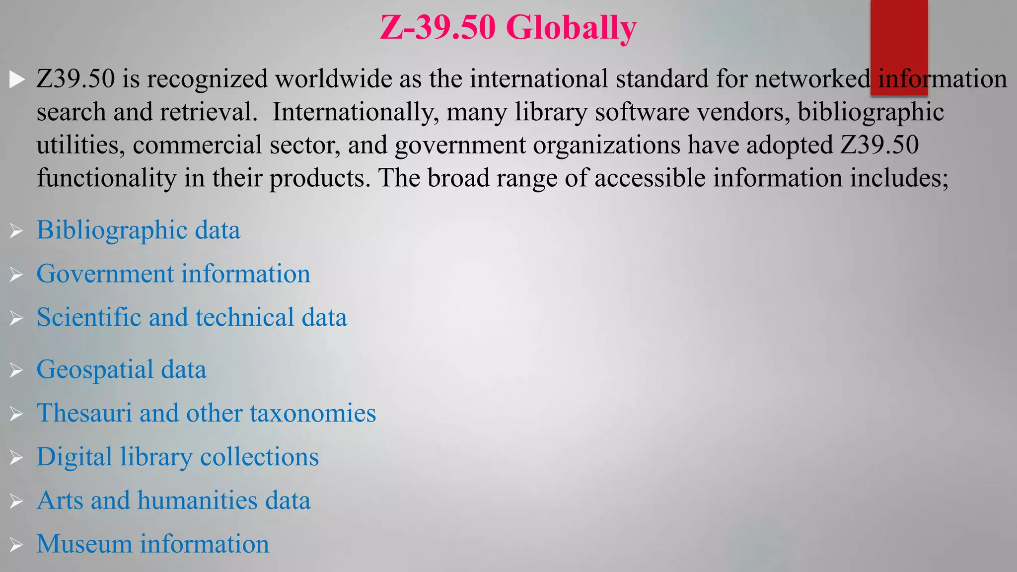 Z-39.50 Globally
 Z39.50 is recognized worldwide as the international standard for networked information
search and retrieval. Internationally, many library software vendors, bibliographic
utilities, commercial sector, and government organizations have adopted Z39.50
functionality in their products. The broad range of accessible information includes;
 Bibliographic data
 Government information
 Scientific and technical data
 Geospatial data
 Thesauri and other taxonomies
 Digital library collections
 Arts and humanities data
 Museum information
 
