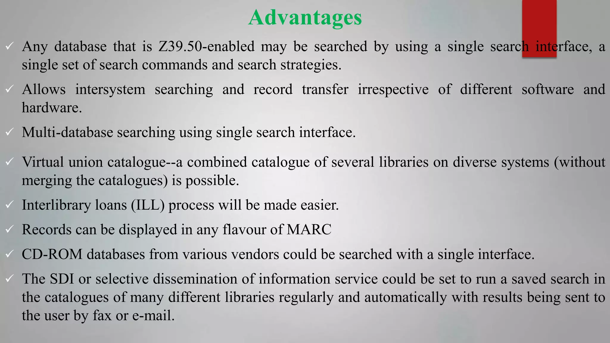 Advantages
 Any database that is Z39.50-enabled may be searched by using a single search interface, a
single set of search commands and search strategies.
 Allows intersystem searching and record transfer irrespective of different software and
hardware.
 Multi-database searching using single search interface.
 Virtual union catalogue--a combined catalogue of several libraries on diverse systems (without
merging the catalogues) is possible.
 Interlibrary loans (ILL) process will be made easier.
 Records can be displayed in any flavour of MARC
 CD-ROM databases from various vendors could be searched with a single interface.
 The SDI or selective dissemination of information service could be set to run a saved search in
the catalogues of many different libraries regularly and automatically with results being sent to
the user by fax or e-mail.
 