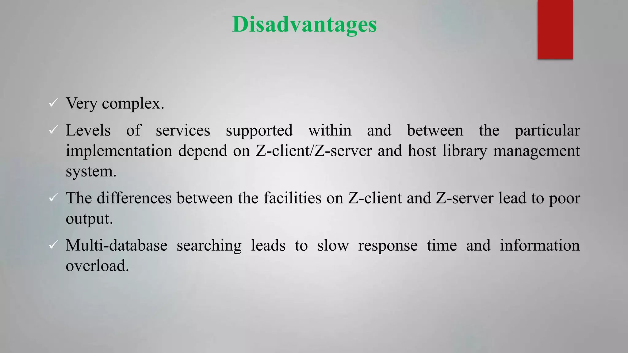 Disadvantages
 Very complex.
 Levels of services supported within and between the particular
implementation depend on Z-client/Z-server and host library management
system.
 The differences between the facilities on Z-client and Z-server lead to poor
output.
 Multi-database searching leads to slow response time and information
overload.
 