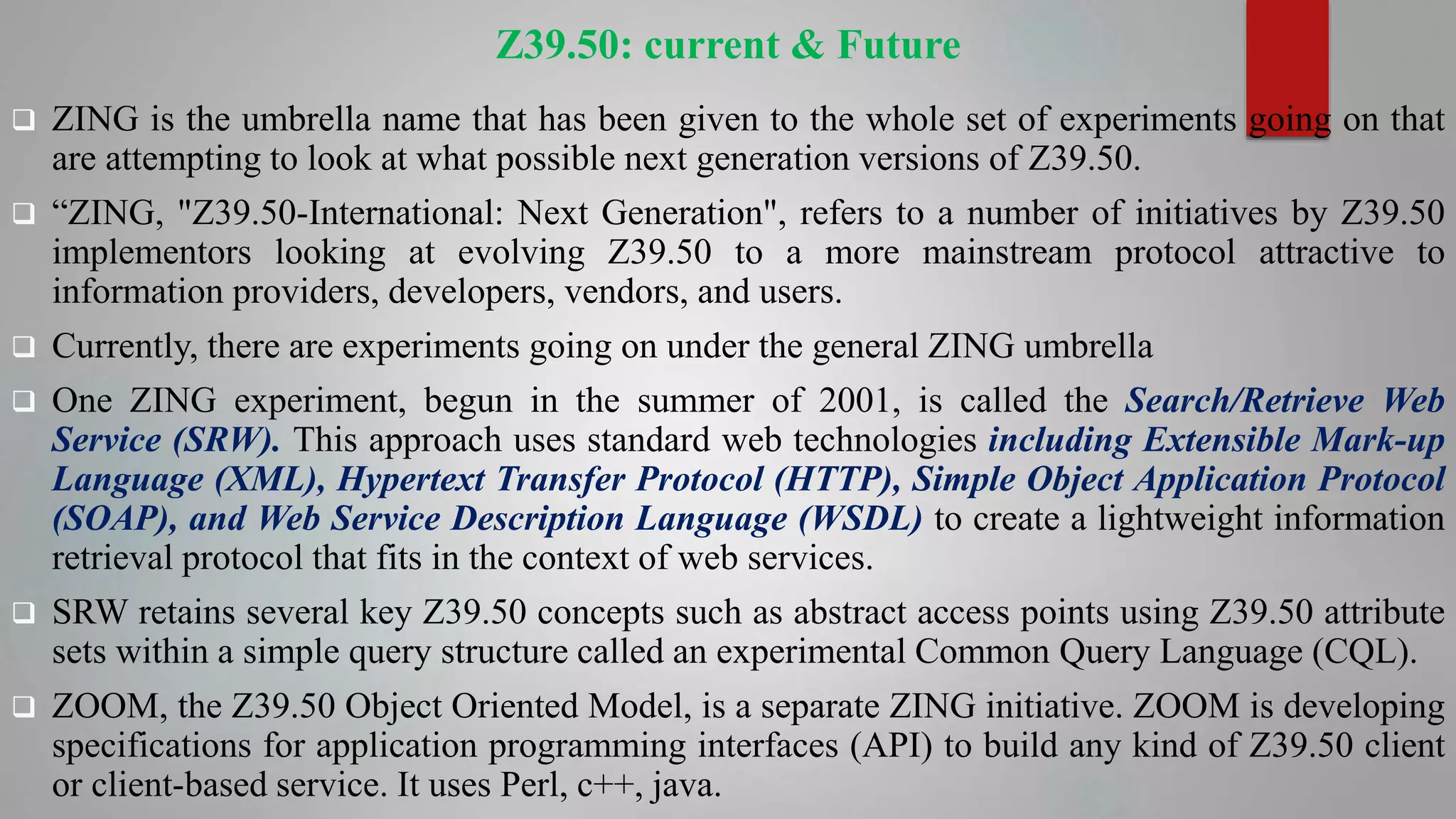 Z39.50: current & Future
 ZING is the umbrella name that has been given to the whole set of experiments going on that
are attempting to look at what possible next generation versions of Z39.50.
 “ZING, "Z39.50-International: Next Generation", refers to a number of initiatives by Z39.50
implementors looking at evolving Z39.50 to a more mainstream protocol attractive to
information providers, developers, vendors, and users.
 Currently, there are experiments going on under the general ZING umbrella
 One ZING experiment, begun in the summer of 2001, is called the Search/Retrieve Web
Service (SRW). This approach uses standard web technologies including Extensible Mark-up
Language (XML), Hypertext Transfer Protocol (HTTP), Simple Object Application Protocol
(SOAP), and Web Service Description Language (WSDL) to create a lightweight information
retrieval protocol that fits in the context of web services.
 SRW retains several key Z39.50 concepts such as abstract access points using Z39.50 attribute
sets within a simple query structure called an experimental Common Query Language (CQL).
 ZOOM, the Z39.50 Object Oriented Model, is a separate ZING initiative. ZOOM is developing
specifications for application programming interfaces (API) to build any kind of Z39.50 client
or client-based service. It uses Perl, c++, java.
 