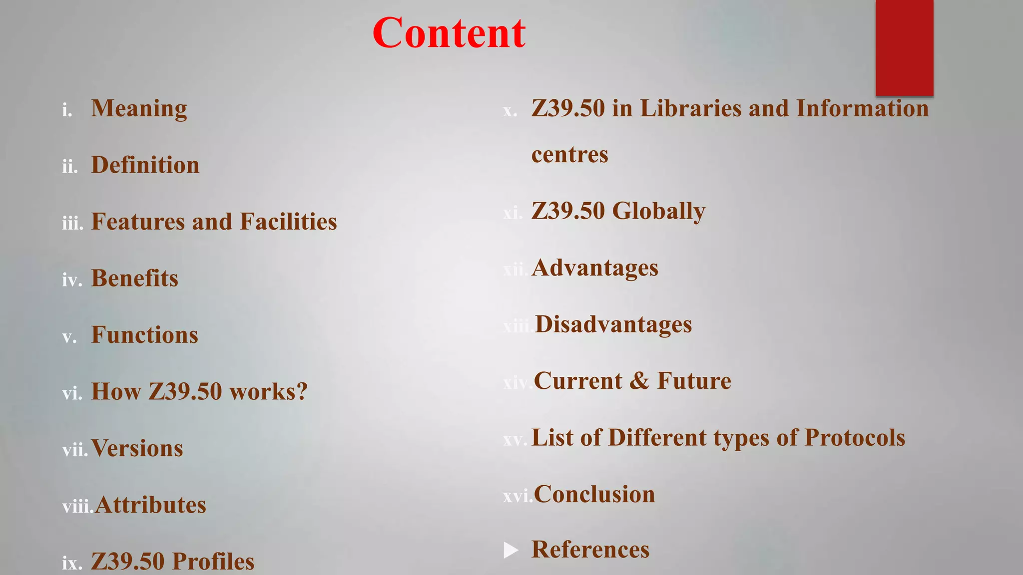 Content
i. Meaning
ii. Definition
iii. Features and Facilities
iv. Benefits
v. Functions
vi. How Z39.50 works?
vii.Versions
viii.Attributes
ix. Z39.50 Profiles
x. Z39.50 in Libraries and Information
centres
xi. Z39.50 Globally
xii.Advantages
xiii.Disadvantages
xiv.Current & Future
xv. List of Different types of Protocols
xvi.Conclusion
 References
 
