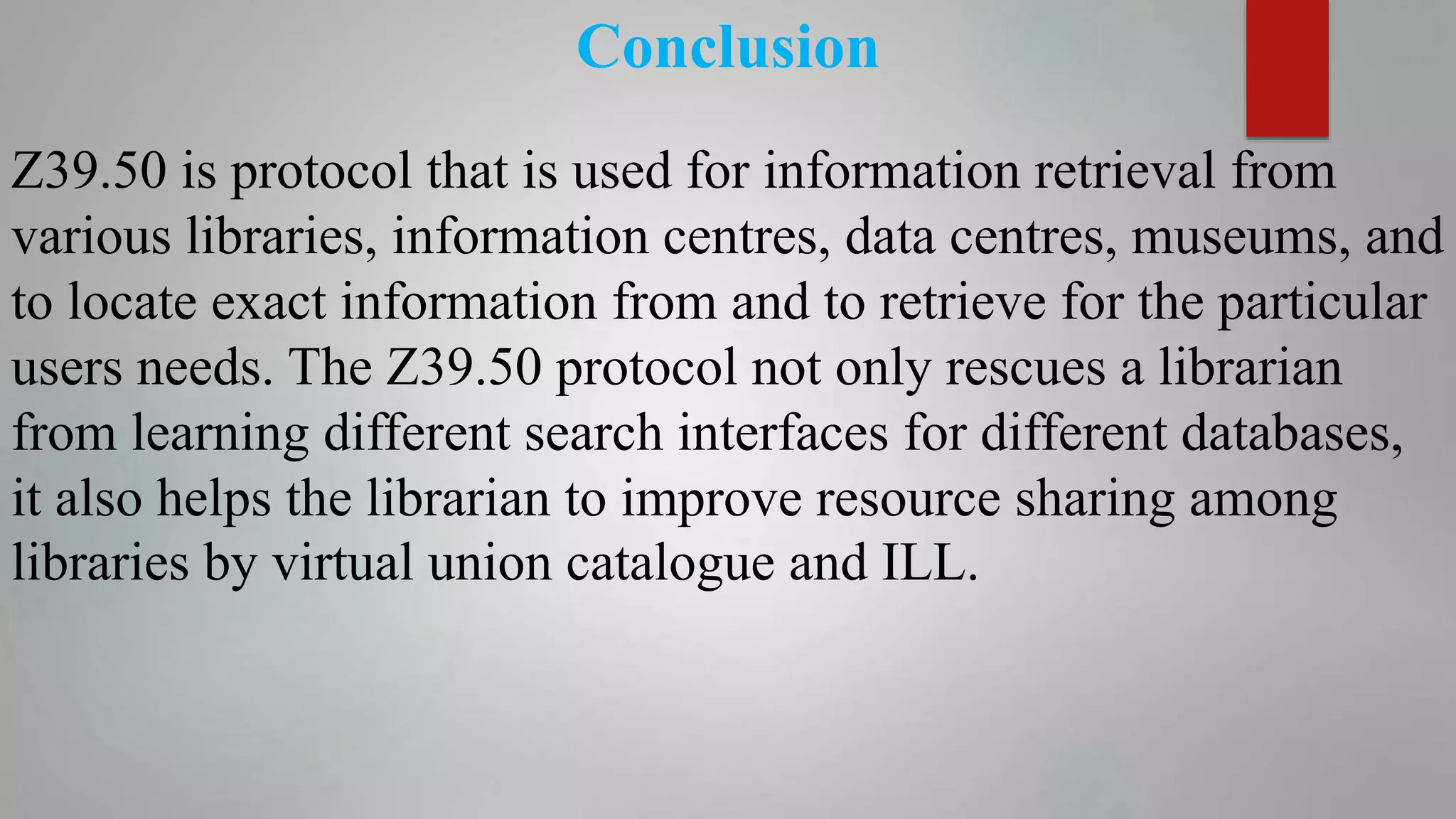 Conclusion
Z39.50 is protocol that is used for information retrieval from
various libraries, information centres, data centres, museums, and
to locate exact information from and to retrieve for the particular
users needs. The Z39.50 protocol not only rescues a librarian
from learning different search interfaces for different databases,
it also helps the librarian to improve resource sharing among
libraries by virtual union catalogue and ILL.
 