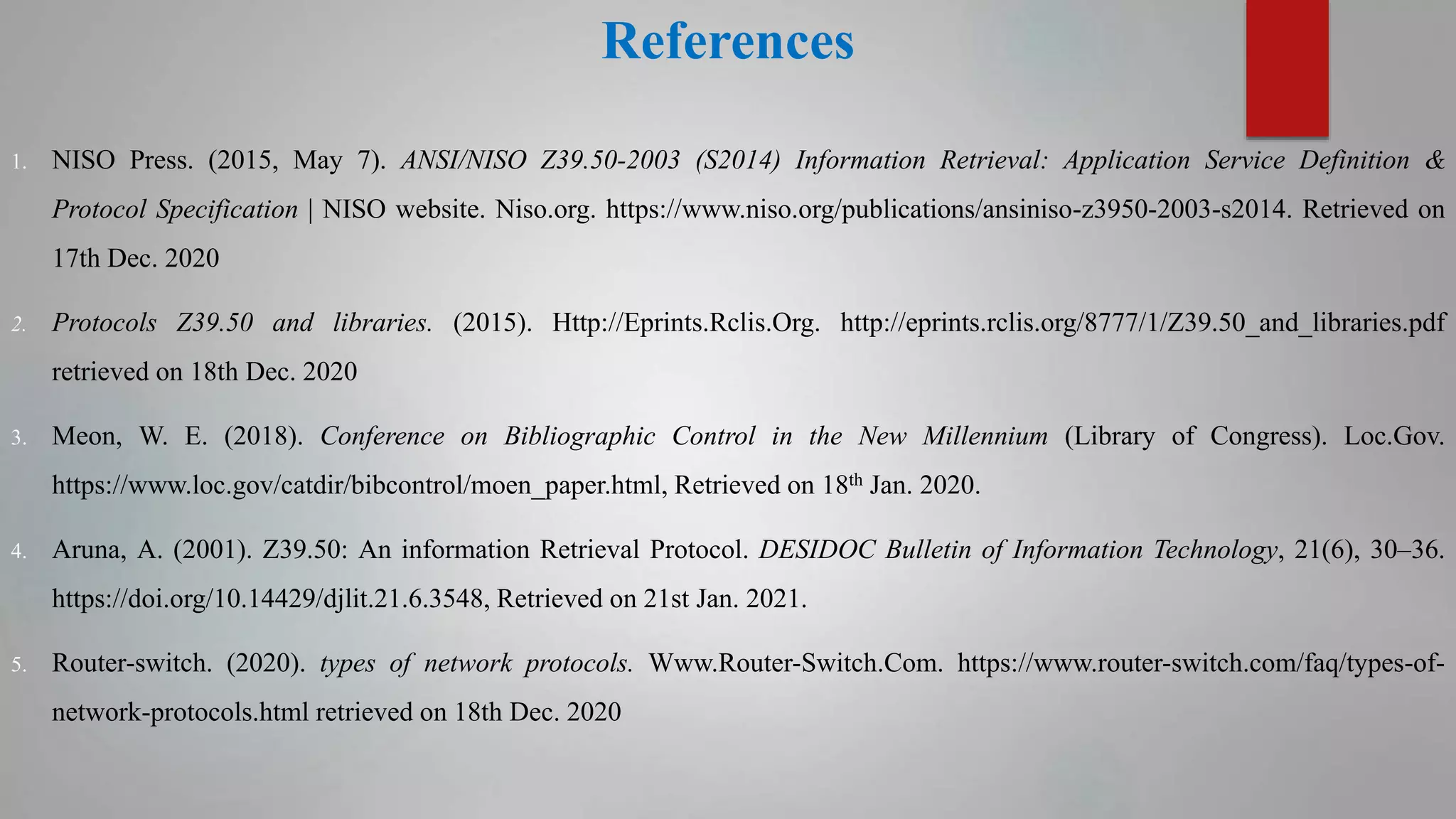References
1. NISO Press. (2015, May 7). ANSI/NISO Z39.50-2003 (S2014) Information Retrieval: Application Service Definition &
Protocol Specification | NISO website. Niso.org. https://www.niso.org/publications/ansiniso-z3950-2003-s2014. Retrieved on
17th Dec. 2020
2. Protocols Z39.50 and libraries. (2015). Http://Eprints.Rclis.Org. http://eprints.rclis.org/8777/1/Z39.50_and_libraries.pdf
retrieved on 18th Dec. 2020
3. Meon, W. E. (2018). Conference on Bibliographic Control in the New Millennium (Library of Congress). Loc.Gov.
https://www.loc.gov/catdir/bibcontrol/moen_paper.html, Retrieved on 18th Jan. 2020.
4. Aruna, A. (2001). Z39.50: An information Retrieval Protocol. DESIDOC Bulletin of Information Technology, 21(6), 30–36.
https://doi.org/10.14429/djlit.21.6.3548, Retrieved on 21st Jan. 2021.
5. Router-switch. (2020). types of network protocols. Www.Router-Switch.Com. https://www.router-switch.com/faq/types-of-
network-protocols.html retrieved on 18th Dec. 2020
 
