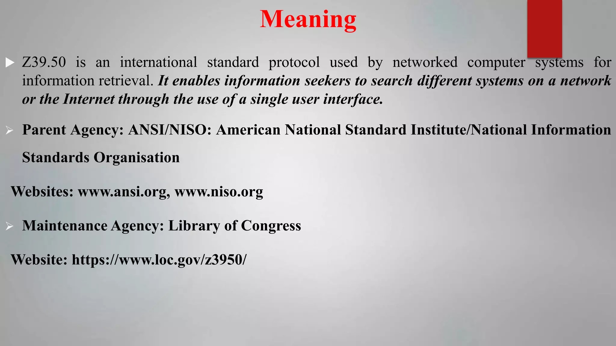 Meaning
 Z39.50 is an international standard protocol used by networked computer systems for
information retrieval. It enables information seekers to search different systems on a network
or the Internet through the use of a single user interface.
 Parent Agency: ANSI/NISO: American National Standard Institute/National Information
Standards Organisation
Websites: www.ansi.org, www.niso.org
 Maintenance Agency: Library of Congress
Website: https://www.loc.gov/z3950/
 