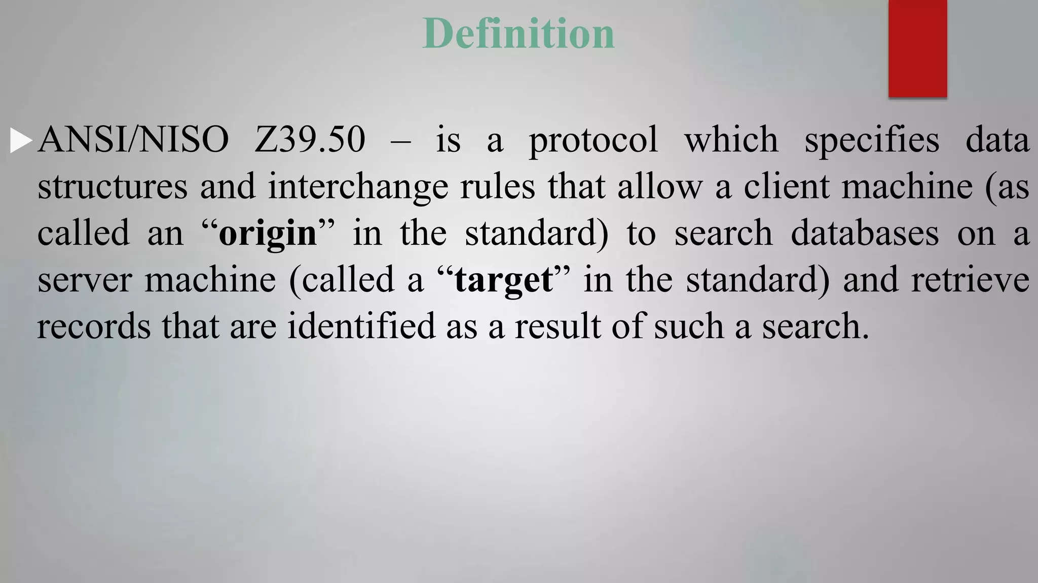 Definition
ANSI/NISO Z39.50 – is a protocol which specifies data
structures and interchange rules that allow a client machine (as
called an “origin” in the standard) to search databases on a
server machine (called a “target” in the standard) and retrieve
records that are identified as a result of such a search.
 