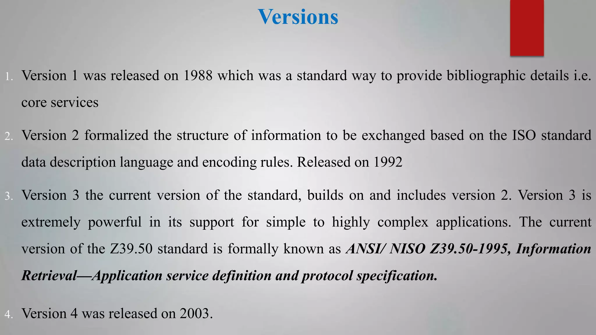 Versions
1. Version 1 was released on 1988 which was a standard way to provide bibliographic details i.e.
core services
2. Version 2 formalized the structure of information to be exchanged based on the ISO standard
data description language and encoding rules. Released on 1992
3. Version 3 the current version of the standard, builds on and includes version 2. Version 3 is
extremely powerful in its support for simple to highly complex applications. The current
version of the Z39.50 standard is formally known as ANSI/ NISO Z39.50-1995, Information
Retrieval—Application service definition and protocol specification.
4. Version 4 was released on 2003.
 