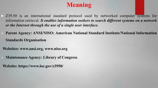 Meaning
 Z39.50 is an international standard protocol used by networked computer systems for
information retrieval. It enables information seekers to search different systems on a network
or the Internet through the use of a single user interface.
 Parent Agency: ANSI/NISO: American National Standard Institute/National Information
Standards Organisation
Websites: www.ansi.org, www.niso.org
 Maintenance Agency: Library of Congress
Website: https://www.loc.gov/z3950/
 