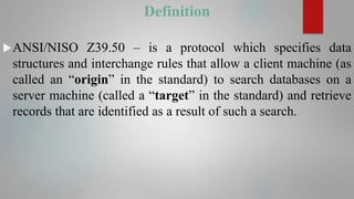 Definition
ANSI/NISO Z39.50 – is a protocol which specifies data
structures and interchange rules that allow a client machine (as
called an “origin” in the standard) to search databases on a
server machine (called a “target” in the standard) and retrieve
records that are identified as a result of such a search.
 