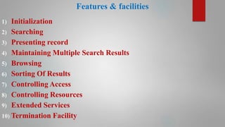 Features & facilities
1) Initialization
2) Searching
3) Presenting record
4) Maintaining Multiple Search Results
5) Browsing
6) Sorting Of Results
7) Controlling Access
8) Controlling Resources
9) Extended Services
10) Termination Facility
 