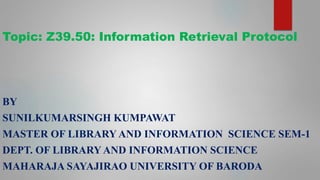 Topic: Z39.50: Information Retrieval Protocol
BY
SUNILKUMARSINGH KUMPAWAT
MASTER OF LIBRARY AND INFORMATION SCIENCE SEM-1
DEPT. OF LIBRARYAND INFORMATION SCIENCE
MAHARAJA SAYAJIRAO UNIVERSITY OF BARODA
 