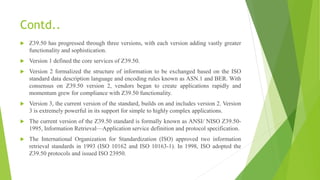 Contd..
 Z39.50 has progressed through three versions, with each version adding vastly greater
functionality and sophistication.
 Version 1 defined the core services of Z39.50.
 Version 2 formalized the structure of information to be exchanged based on the ISO
standard data description language and encoding rules known as ASN.1 and BER. With
consensus on Z39.50 version 2, vendors began to create applications rapidly and
momentum grew for compliance with Z39.50 functionality.
 Version 3, the current version of the standard, builds on and includes version 2. Version
3 is extremely powerful in its support for simple to highly complex applications.
 The current version of the Z39.50 standard is formally known as ANSI/ NISO Z39.50-
1995, Information Retrieval—Application service definition and protocol specification.
 The International Organization for Standardization (ISO) approved two information
retrieval standards in 1993 (ISO 10162 and ISO 10163-1). In 1998, ISO adopted the
Z39.50 protocols and issued ISO 23950.
 
