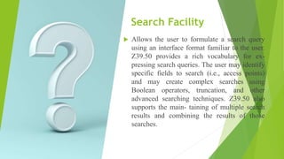 Search Facility
 Allows the user to formulate a search query
using an interface format familiar to the user.
Z39.50 provides a rich vocabulary for ex-
pressing search queries. The user may identify
specific fields to search (i.e., access points)
and may create complex searches using
Boolean operators, truncation, and other
advanced searching techniques. Z39.50 also
supports the main- taining of multiple search
results and combining the results of those
searches.
 