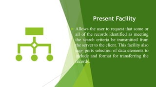 Present Facility
 Allows the user to request that some or
all of the records identified as meeting
the search criteria be transmitted from
the server to the client. This facility also
sup- ports selection of data elements to
include and format for transferring the
records.
 