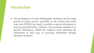 Introduction
 The development of online bibliographic databases and the rapid
growth of online services accessible on the internet and world
wide web (WWW) has made it possible to access information in
ways not possible before. Libraries, whose primary mandate is to
provide information, shifted the emphasis from collecting the
information in hard copy to accessing information through
electronic resources.
 