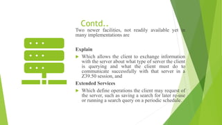 Contd..
Two newer facilities, not readily available yet in
many implementations are
Explain
 Which allows the client to exchange information
with the server about what type of server the client
is querying and what the client must do to
communicate successfully with that server in a
Z39.50 session, and
Extended Services
 Which define operations the client may request of
the server, such as saving a search for later re-use
or running a search query on a periodic schedule.
 