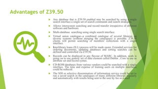 Advantages of Z39.50
 Any database that is Z39.50 enabled may be searched by using a single
search interface a single set of search commands and search strategies.
 Allows intersystem searching and record transfer irrespective of different
software and hardware.
 Multi-database searching using single search interface.
 Virtual union catalogue--a combined catalogue of several libraries on
diverse systems (without merging the catalogues) is possible. Z39.50
clients will permit searching of members' collections with a single
interface.
 Interlibrary loans (ILL) process will be made easier. Extended services for
ordering documents, updating databases and sorting searches can be
defined and controlled via Z39.50.
 Records can be displayed in any flavour of MARC. In addition, work is
going on to use generic set of data element called Dublin , Core to use as
attribute set and record syntax.
 CD-ROM databases from various vendors could be searched with a single
interface. The time and expense of training users on multiple interfaces
could be reduced.
 The SDI or selective dissemination of information service could be set to
run a saved search in the catalogues of many different libraries regularly
and automatically with results being sent to the user by fax or e-mail
 