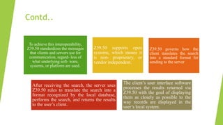 Contd..
To achieve this interoperability,
Z39.50 standardizes the messages
that clients and servers use for
communication, regard- less of
what underlying soft- ware,
systems, or platform are used.
Z39.50 supports open
systems, which means it
is non- proprietary, or
vendor independent.
Z39.50 governs how the
client translates the search
into a standard format for
sending to the server
After receiving the search, the server uses
Z39.50 rules to translate the search into a
format recognized by the local database,
performs the search, and returns the results
to the user’s client.
The client’s user interface software
processes the results returned via
Z39.50 with the goal of displaying
them as closely as possible to the
way records are displayed in the
user’s local system.
 