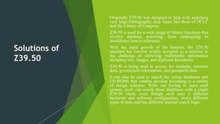 Solutions of
Z39.50
 Originally Z39.50 was designed to help with searching
very large bibliographic data- bases like those of OCLC
and the Library of Congress.
 Z39.50 is used for a wide range of library functions that
involve database searching, from cataloguing to
interlibrary loan to reference.
 With the rapid growth of the Internet, the Z39.50
standard has become widely accepted as a solution to
the challenge of retrieving multimedia information
including text, images, and digitized documents.
 Z39.50 is being used to access, for example, museum
data, government information, and geospatial data.
 It can also be used to search the online databases and
CD-ROMs that vendors develop according to a variety
of design schemes. With- out having to learn each
system, users can search those databases with a single
Z39.50 client, even though each uses a different
hardware and software configuration, stores different
types of data, and has different internal search logic.
 