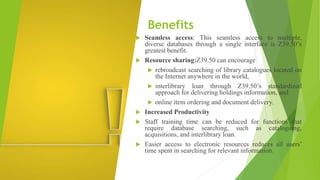 Benefits
 Seamless access: This seamless access to multiple,
diverse databases through a single interface is Z39.50’s
greatest benefit.
 Resource sharing:Z39.50 can encourage
 rebroadcast searching of library catalogues located on
the Internet anywhere in the world,
 interlibrary loan through Z39.50’s standardized
approach for delivering holdings information, and
 online item ordering and document delivery.
 Increased Productivity
 Staff training time can be reduced for functions that
require database searching, such as cataloguing,
acquisitions, and interlibrary loan.
 Easier access to electronic resources reduces all users’
time spent in searching for relevant information.
 