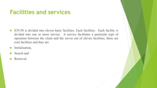 Facilities and services
 Z39.50 is divided into eleven basic facilities. Each facilities. Each facility is
divided into one or more service. A service facilitates a particular type of
operation between the client and the server out of eleven facilities, three are
core facilities and they are
 Initialisation,
 Search and
 Retrieval.
 