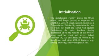 Initialisation
 The Initialization Facility allows the Origin
(client) and Target (server) to negotiate and
establish a Z39.50 search session, known as a
Z-Association. This facility establishes the rules
by which the client and server will operate.
Establishing the rules involves sharing
information about the version of the protocol
being used by client and server, default
character set, size and limits on records to be
transferred, and other Z39.50 features, e.g.,
sorting, browsing, and deleting result sets.
 
