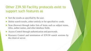 Other Z39.50 Facility protocols exist to
support such features as
 Sort the results as specified by the user.
 Delete search results, either entirely or for specified re- cords.
 Scan (browse) through index lists of items such as subject terms,
titles, author names, and other database fields.
 Access Control through authentication and passwords.
 Resource Control and termination of Z39.50 search sessions by
the client or server.
 
