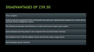 DISADVANTAGES OF Z39.50
Very complex.
Levels of services supported within and between the particular implementation depend on Z-client-server
and host library management system.
The differences between the facilities on 2-client and 2-server lead to poor output.
Multi-database searching leads to slow response time and information overload.
Any database that is Z39.50-enabled may be searched by using a single search
Multi-database search interface.
 