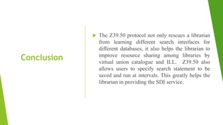 Conclusion
 The Z39.50 protocol not only rescues a librarian
from learning different search interfaces for
different databases, it also helps the librarian to
improve resource sharing among libraries by
virtual union catalogue and ILL. Z39.50 also
allows users to specify search statement to be
saved and run at intervals. This greatly helps the
librarian in providing the SDI service.
 