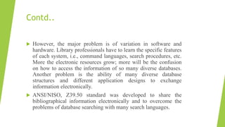 Contd..
 However, the major problem is of variation in software and
hardware. Library professionals have to learn the specific features
of each system, i.e., command languages, search procedures, etc.
More the electronic resources grow; more will be the confusion
on how to access the information of so many diverse databases.
Another problem is the ability of many diverse database
structures and different application designs to exchange
information electronically.
 ANSI/NISO, Z39.50 standard was developed to share the
bibliographical information electronically and to overcome the
problems of database searching with many search languages.
 