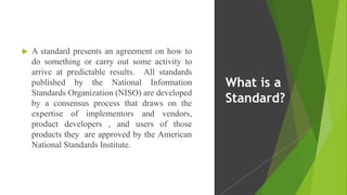  A standard presents an agreement on how to
do something or carry out some activity to
arrive at predictable results. All standards
published by the National Information
Standards Organization (NISO) are developed
by a consensus process that draws on the
expertise of implementors and vendors,
product developers , and users of those
products they are approved by the American
National Standards Institute.
What is a
Standard?
 