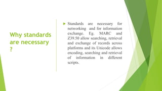 Why standards
are necessary
?
 Standards are necessary for
networking and for information
exchange. Eg. MARC and
Z39.50 allow searching, retrieval
and exchange of records across
platforms and its Unicode allows
encoding, searching and retrieval
of information in different
scripts.
 