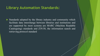 Library Automation Standards:
 Standards adopted by the library industry and community which
facilitate data interchange between libraries and institutions and
are supported by most systems are MARC (Machine Readable
Cataloguing) standards and Z39.50, the information search and
retrieving protocol standard
 