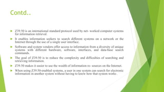 Contd..
 Z39.50 is an international standard protocol used by net- worked computer systems
for information retrieval.
 It enables information seekers to search different systems on a network or the
Internet through the use of a single user interface.
 Software and system vendors offer access to information from a diversity of unique
systems with different hardware, software, interfaces, and data-base search
commands.
 The goal of Z39.50 is to reduce the complexity and difficulties of searching and
retrieving information.
 Z39.50 makes it easier to use the wealth of information re- sources on the Internet.
 When using Z39.50-enabled systems, a user in one system can search for electronic
information in another system without having to know how that system works .
 