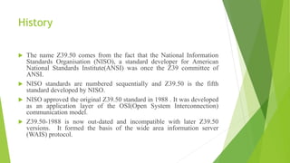 History
 The name Z39.50 comes from the fact that the National Information
Standards Organisation (NISO), a standard developer for American
National Standards Institute(ANSI) was once the Z39 committee of
ANSI.
 NISO standards are numbered sequentially and Z39.50 is the fifth
standard developed by NISO.
 NISO approved the original Z39.50 standard in 1988 . It was developed
as an application layer of the OSI(Open System Interconnection)
communication model.
 Z39.50-1988 is now out-dated and incompatible with later Z39.50
versions. It formed the basis of the wide area information server
(WAIS) protocol.
 
