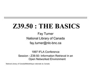 Z39.50 : THE BASICS
                                   Fay Turner
                           National Library of Canada
                             fay.turner@nlc-bnc.ca

                           1997 IFLA Conference
                Session - Z39.50: Information Retrieval in an
                        Open Networked Environment
National Library of Canada/Bibliothèque nationale du Canada
 