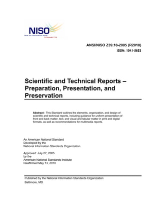 ANSI/NISO Z39.18-2005 (R2010)
ISSN: 1041-5653
Scientific and Technical Reports –
Preparation, Presentation, and
Preservation
Abstract: This Standard outlines the elements, organization, and design of
scientific and technical reports, including guidance for uniform presentation of
front and back matter, text, and visual and tabular matter in print and digital
formats, as well as recommendations for multimedia reports.
An American National Standard
Developed by the
National Information Standards Organization
Approved: July 27, 2005
by the
American National Standards Institute
Reaffirmed May 13, 2010
Published by the National Information Standards Organization
Baltimore, MD
 
