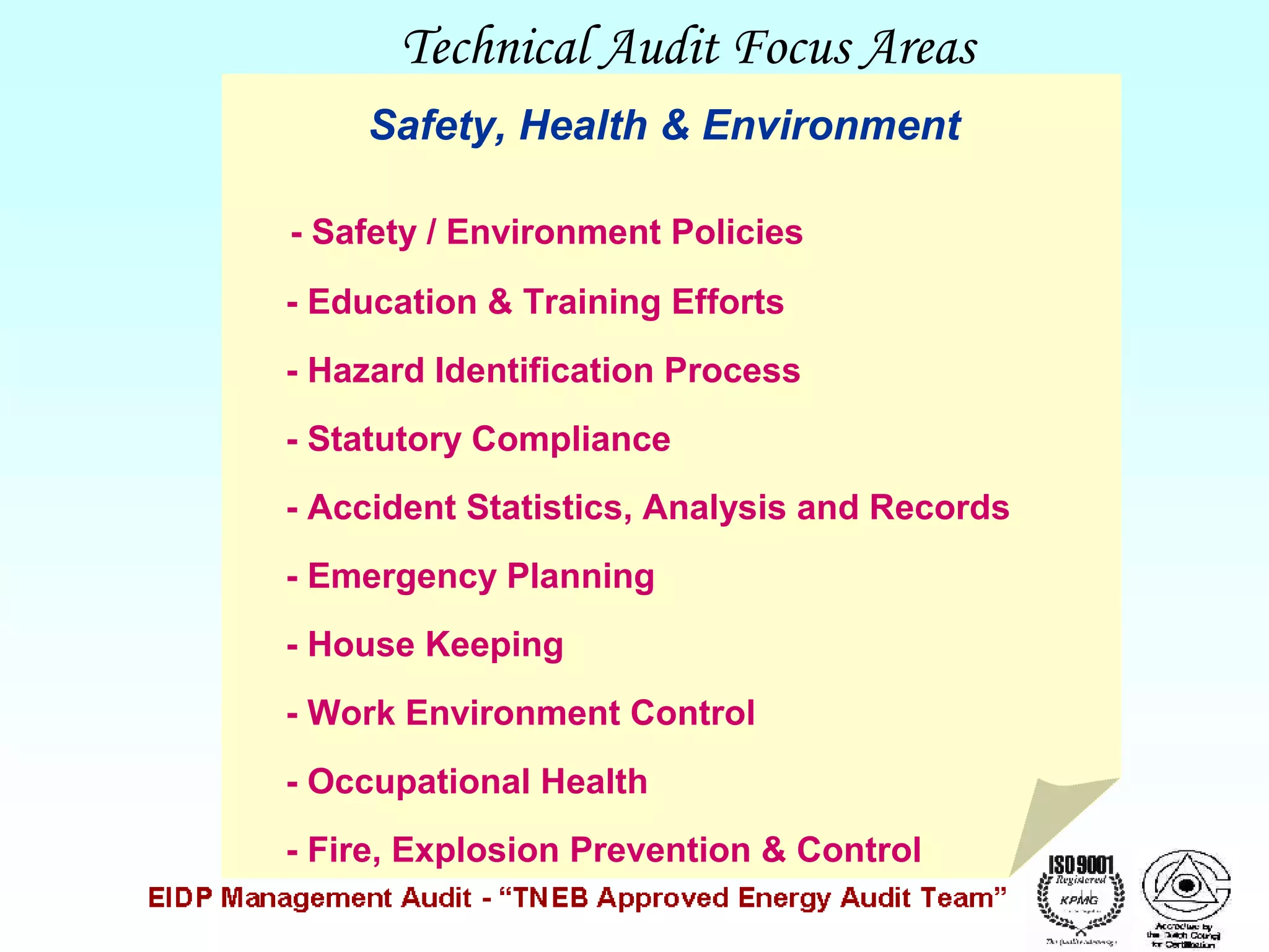 Technical Audit Focus Areas
Safety, Health & Environment
- Safety / Environment Policies
- Education & Training Efforts
- Hazard Identification Process
- Statutory Compliance
- Accident Statistics, Analysis and Records
- Emergency Planning
- House Keeping
- Work Environment Control
- Occupational Health
- Fire, Explosion Prevention & Control

 