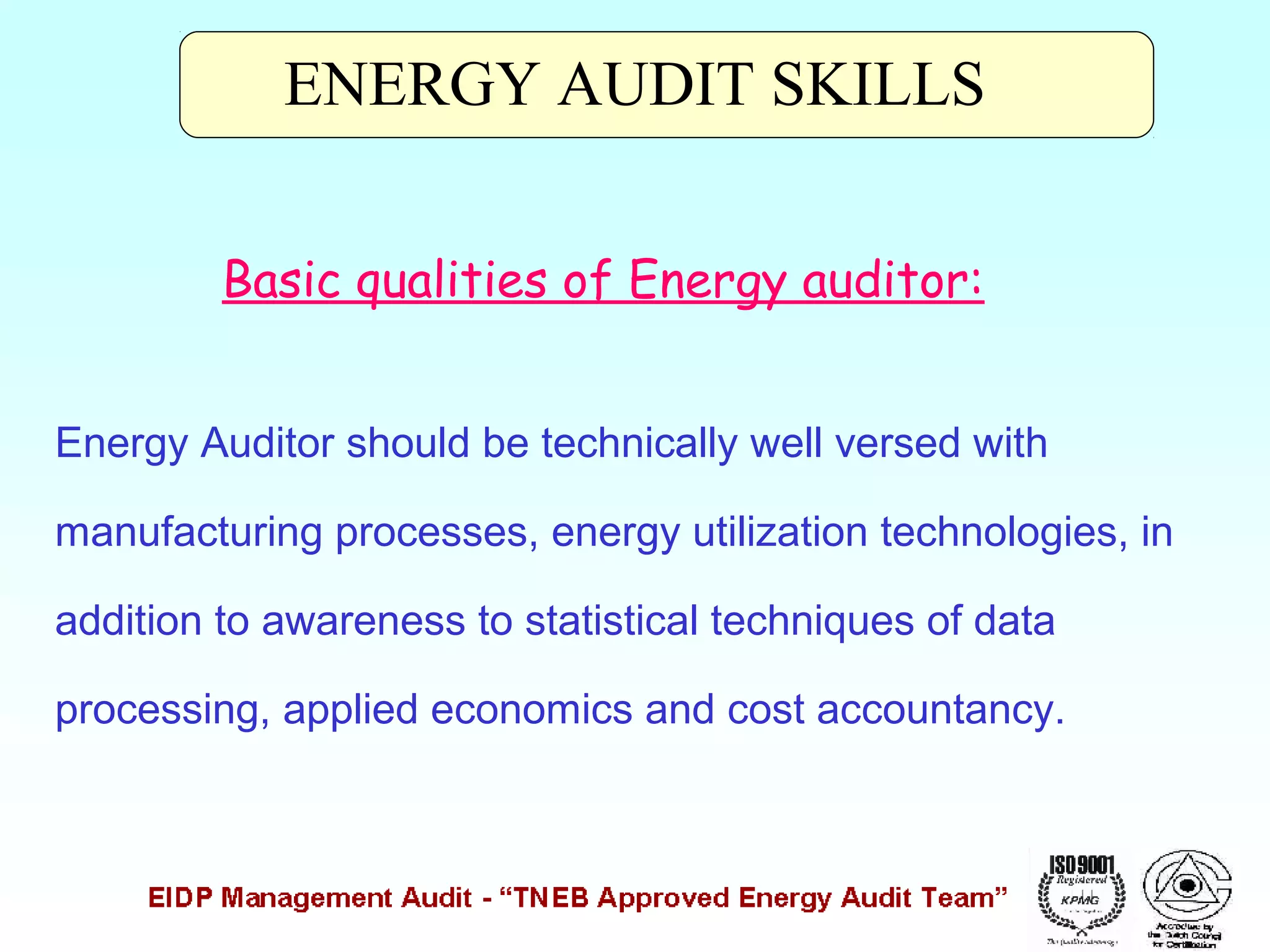 ENERGY AUDIT SKILLS
Basic qualities of Energy auditor:
Energy Auditor should be technically well versed with
manufacturing processes, energy utilization technologies, in
addition to awareness to statistical techniques of data
processing, applied economics and cost accountancy.

 