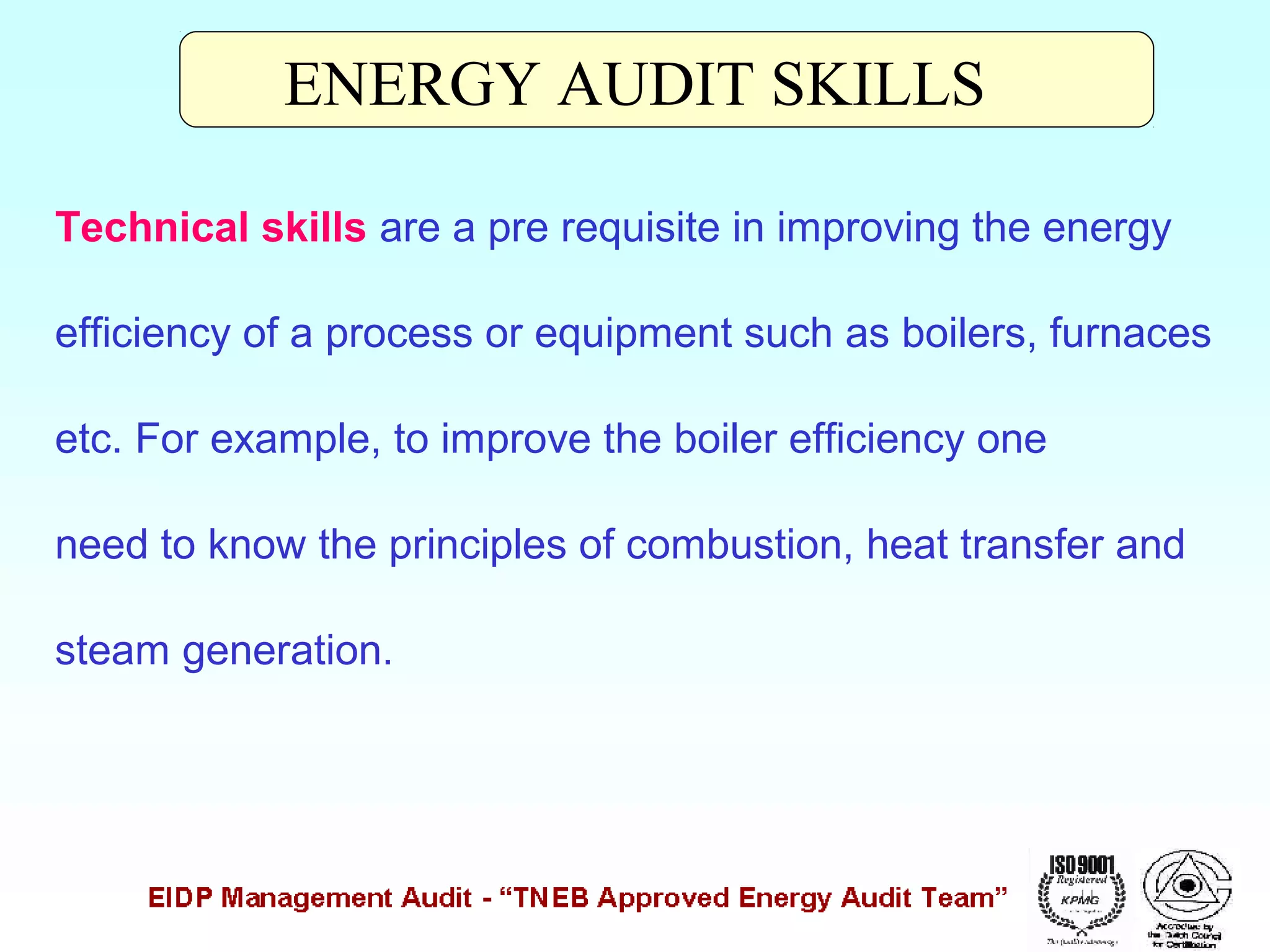 ENERGY AUDIT SKILLS
Technical skills are a pre requisite in improving the energy
efficiency of a process or equipment such as boilers, furnaces
etc. For example, to improve the boiler efficiency one
need to know the principles of combustion, heat transfer and
steam generation.

 