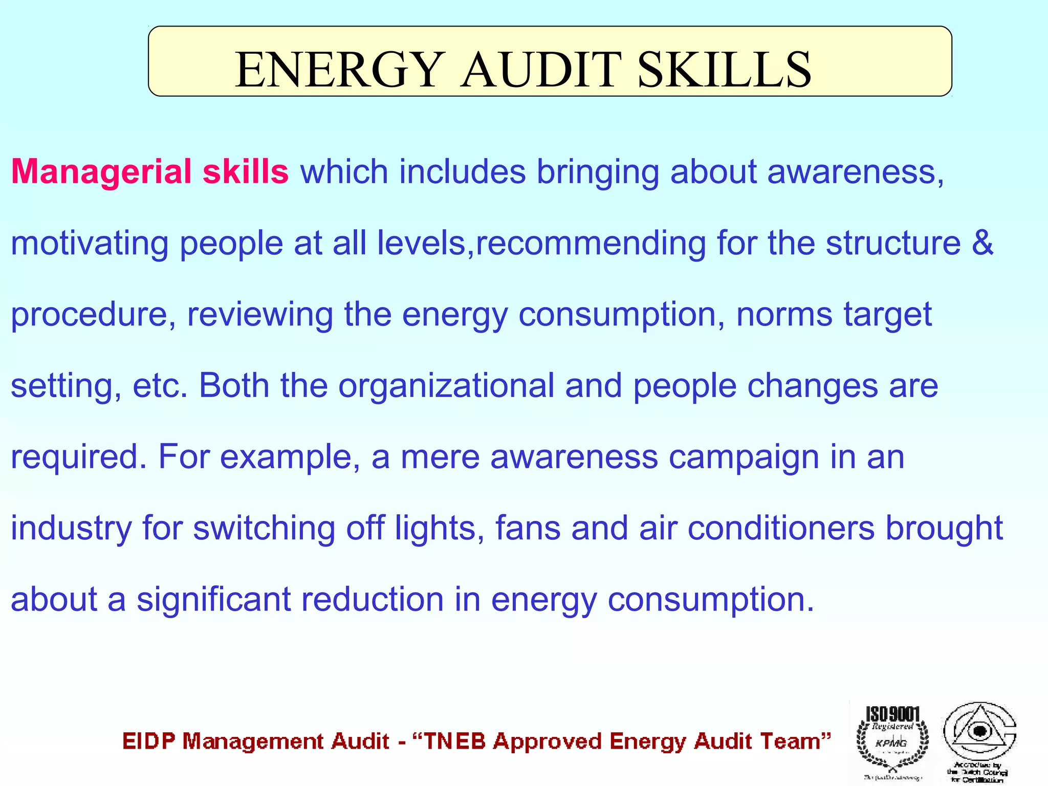 ENERGY AUDIT SKILLS
Managerial skills which includes bringing about awareness,
motivating people at all levels,recommending for the structure &
procedure, reviewing the energy consumption, norms target
setting, etc. Both the organizational and people changes are
required. For example, a mere awareness campaign in an
industry for switching off lights, fans and air conditioners brought
about a significant reduction in energy consumption.

 