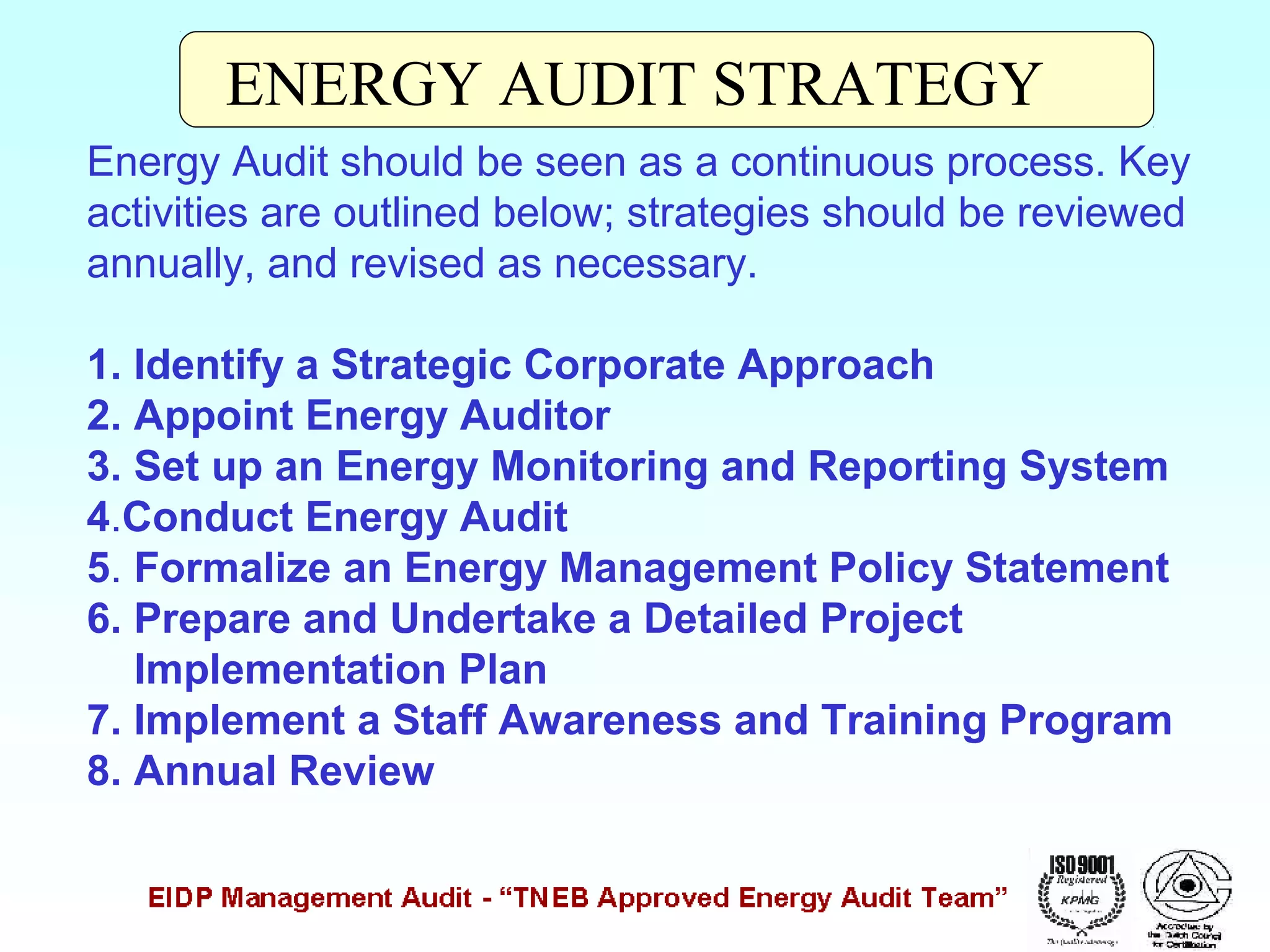 ENERGY AUDIT STRATEGY
Energy Audit should be seen as a continuous process. Key
activities are outlined below; strategies should be reviewed
annually, and revised as necessary.
1. Identify a Strategic Corporate Approach
2. Appoint Energy Auditor
3. Set up an Energy Monitoring and Reporting System
4.Conduct Energy Audit
5. Formalize an Energy Management Policy Statement
6. Prepare and Undertake a Detailed Project
Implementation Plan
7. Implement a Staff Awareness and Training Program
8. Annual Review

 