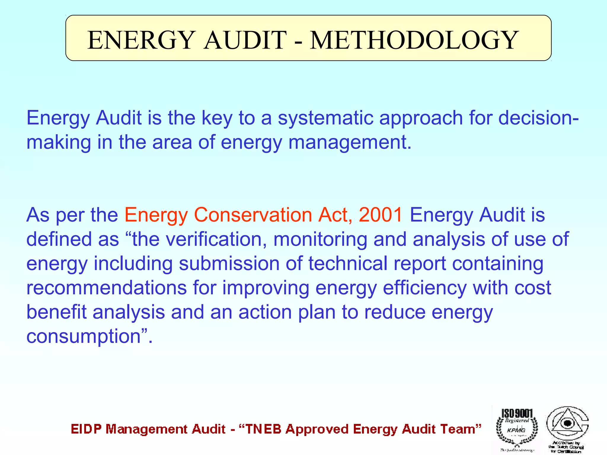 ENERGY AUDIT - METHODOLOGY
Energy Audit is the key to a systematic approach for decisionmaking in the area of energy management.
As per the Energy Conservation Act, 2001 Energy Audit is
defined as “the verification, monitoring and analysis of use of
energy including submission of technical report containing
recommendations for improving energy efficiency with cost
benefit analysis and an action plan to reduce energy
consumption”.

 