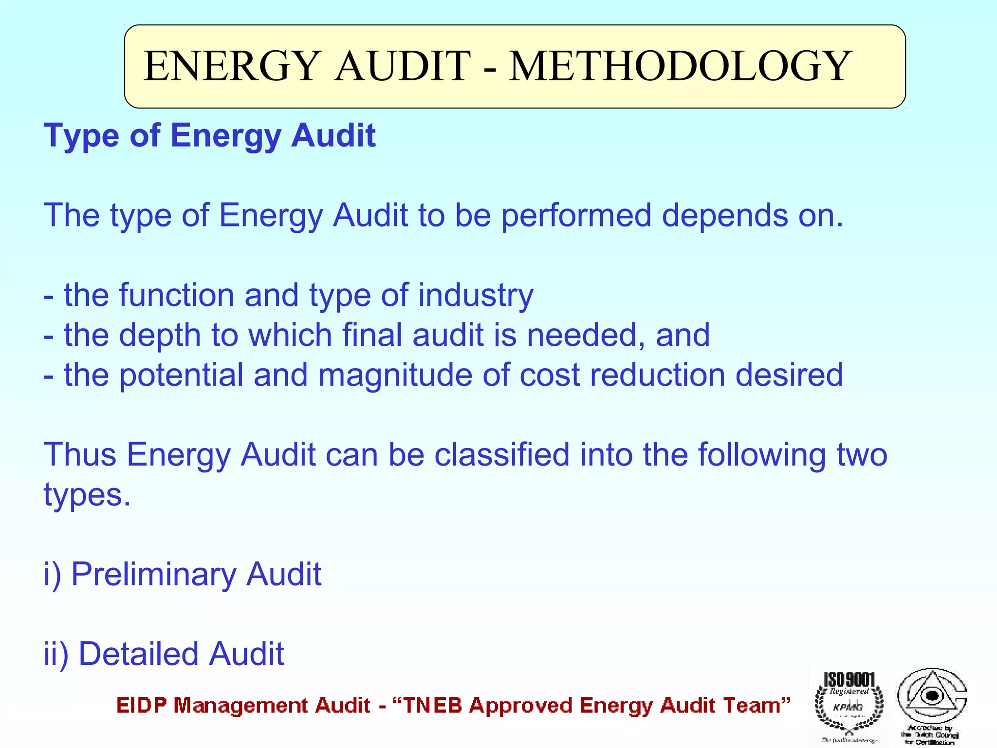 ENERGY AUDIT - METHODOLOGY
Type of Energy Audit
The type of Energy Audit to be performed depends on.
- the function and type of industry
- the depth to which final audit is needed, and
- the potential and magnitude of cost reduction desired
Thus Energy Audit can be classified into the following two
types.
i) Preliminary Audit
ii) Detailed Audit

 