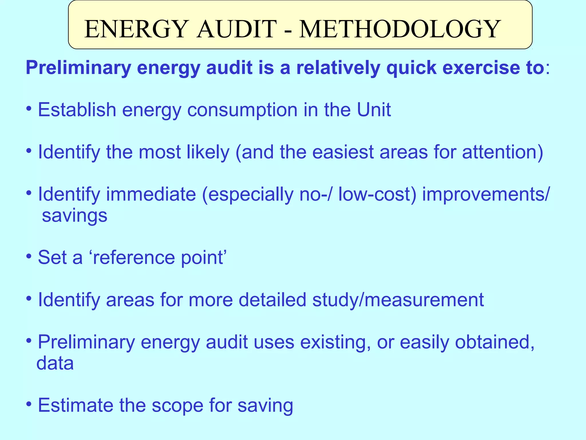 ENERGY AUDIT - METHODOLOGY
Preliminary energy audit is a relatively quick exercise to:
• Establish energy consumption in the Unit
• Identify the most likely (and the easiest areas for attention)
• Identify immediate (especially no-/ low-cost) improvements/
savings
• Set a ‘reference point’
• Identify areas for more detailed study/measurement
• Preliminary energy audit uses existing, or easily obtained,
data
• Estimate the scope for saving

 