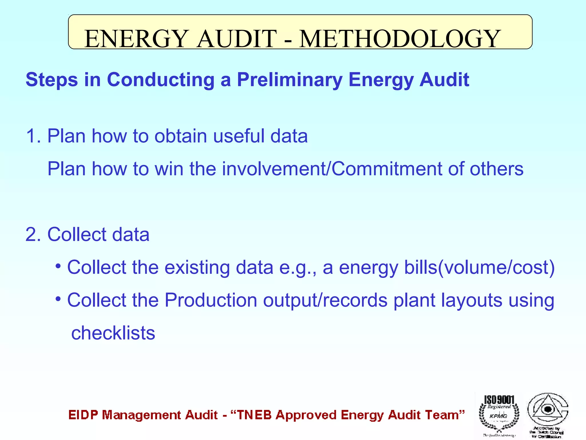 ENERGY AUDIT - METHODOLOGY
Steps in Conducting a Preliminary Energy Audit
1. Plan how to obtain useful data
Plan how to win the involvement/Commitment of others
2. Collect data
• Collect the existing data e.g., a energy bills(volume/cost)
• Collect the Production output/records plant layouts using
checklists

 