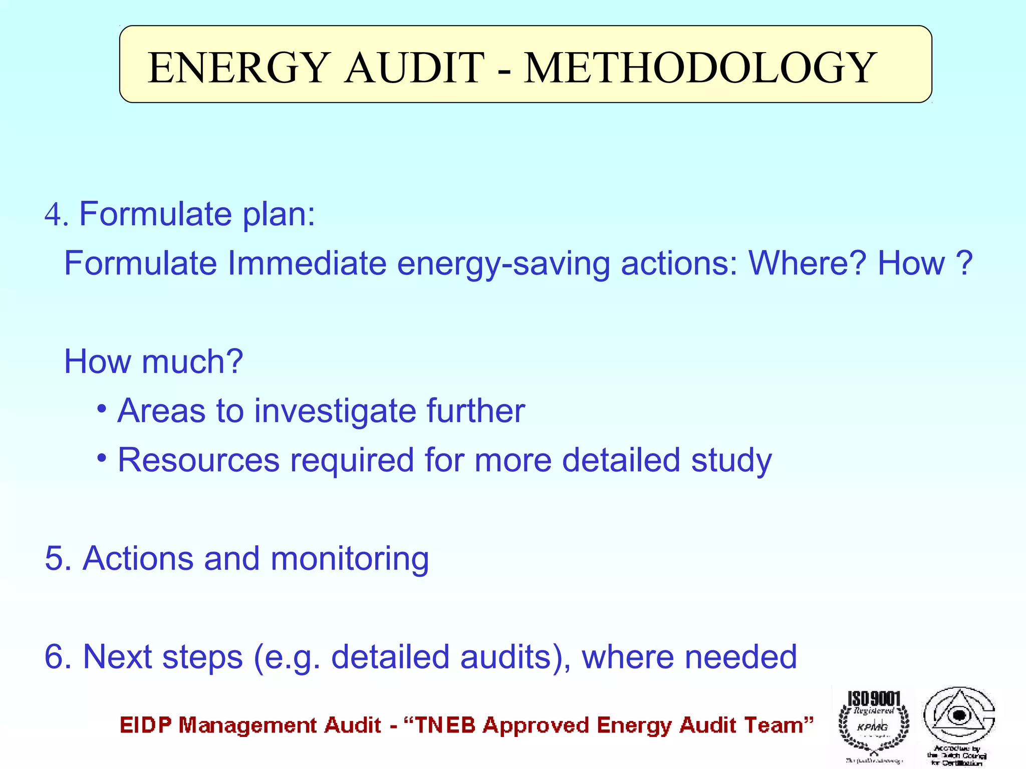 ENERGY AUDIT - METHODOLOGY
4. Formulate plan:
Formulate Immediate energy-saving actions: Where? How ?
How much?
• Areas to investigate further
• Resources required for more detailed study
5. Actions and monitoring
6. Next steps (e.g. detailed audits), where needed

 
