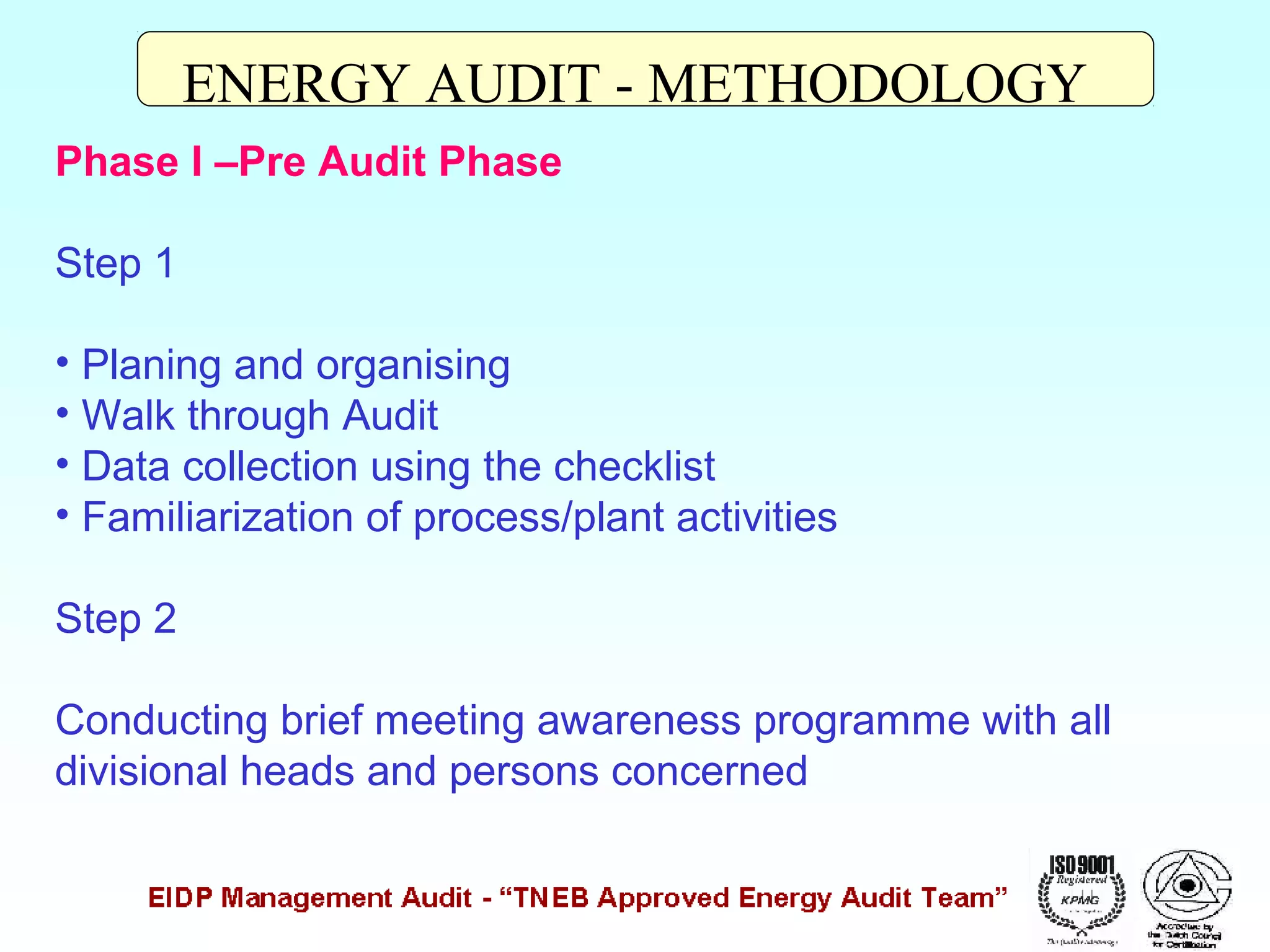 ENERGY AUDIT - METHODOLOGY
Phase I –Pre Audit Phase
Step 1
• Planing and organising
• Walk through Audit
• Data collection using the checklist
• Familiarization of process/plant activities
Step 2
Conducting brief meeting awareness programme with all
divisional heads and persons concerned

 