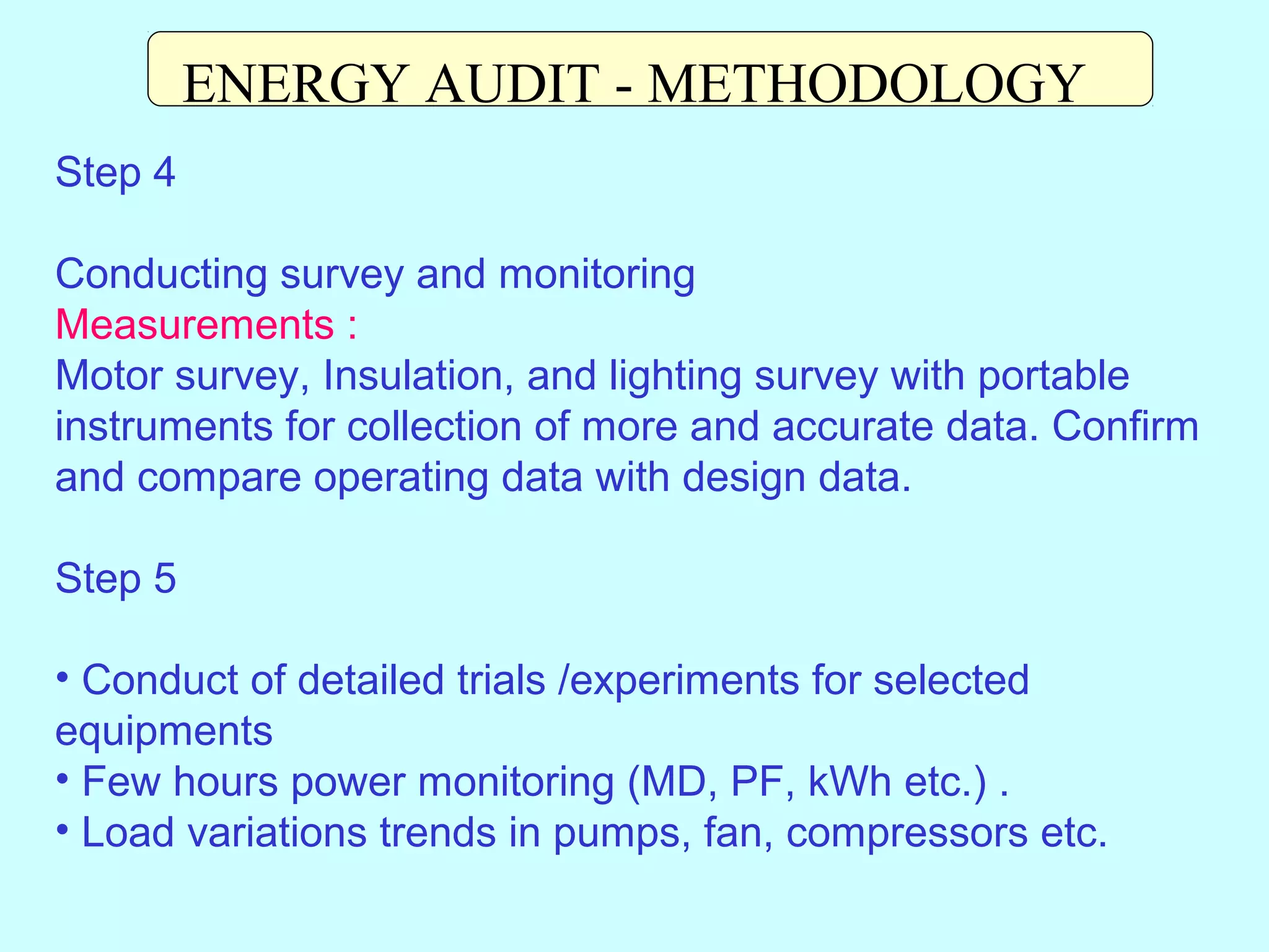 ENERGY AUDIT - METHODOLOGY
Step 4
Conducting survey and monitoring
Measurements :
Motor survey, Insulation, and lighting survey with portable
instruments for collection of more and accurate data. Confirm
and compare operating data with design data.
Step 5
• Conduct of detailed trials /experiments for selected
equipments
• Few hours power monitoring (MD, PF, kWh etc.) .
• Load variations trends in pumps, fan, compressors etc.

 