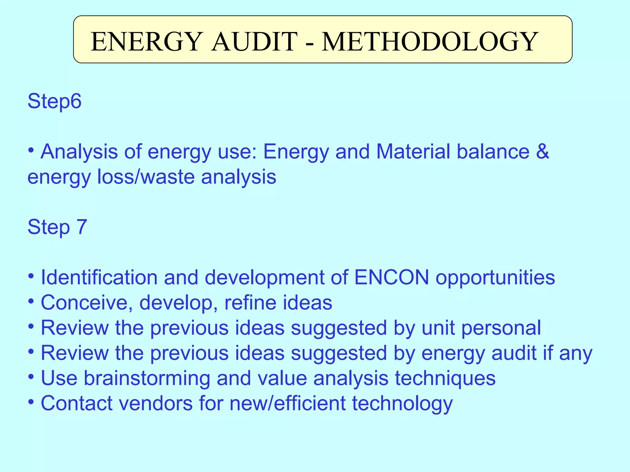 ENERGY AUDIT - METHODOLOGY
Step6
• Analysis of energy use: Energy and Material balance &
energy loss/waste analysis
Step 7
• Identification and development of ENCON opportunities
• Conceive, develop, refine ideas
• Review the previous ideas suggested by unit personal
• Review the previous ideas suggested by energy audit if any
• Use brainstorming and value analysis techniques
• Contact vendors for new/efficient technology

 